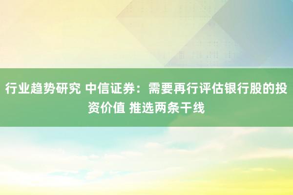 行业趋势研究 中信证券：需要再行评估银行股的投资价值 推选两条干线