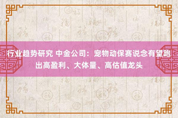 行业趋势研究 中金公司：宠物动保赛说念有望跑出高盈利、大体量、高估值龙头