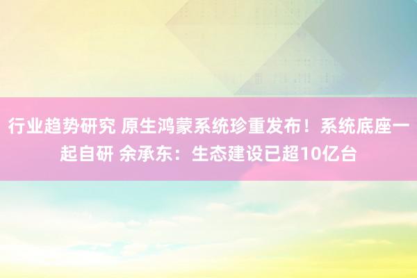 行业趋势研究 原生鸿蒙系统珍重发布！系统底座一起自研 余承东：生态建设已超10亿台