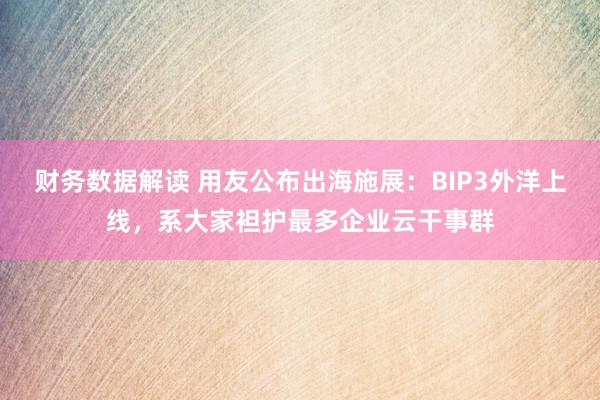 财务数据解读 用友公布出海施展：BIP3外洋上线，系大家袒护最多企业云干事群