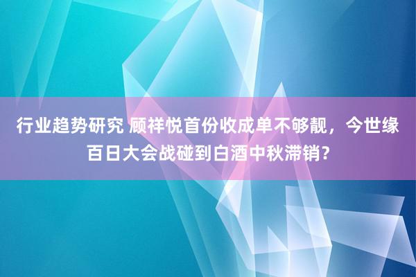 行业趋势研究 顾祥悦首份收成单不够靓，今世缘百日大会战碰到白酒中秋滞销？