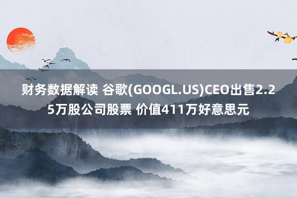 财务数据解读 谷歌(GOOGL.US)CEO出售2.25万股公司股票 价值411万好意思元