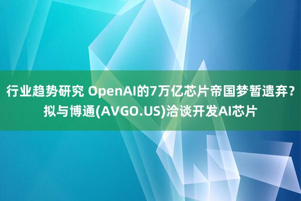 行业趋势研究 OpenAI的7万亿芯片帝国梦暂遗弃？拟与博通(AVGO.US)洽谈开发AI芯片