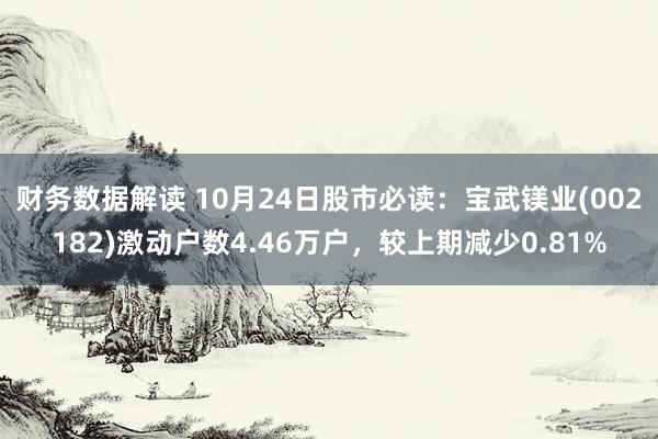 财务数据解读 10月24日股市必读：宝武镁业(002182)激动户数4.46万户，较上期减少0.81%