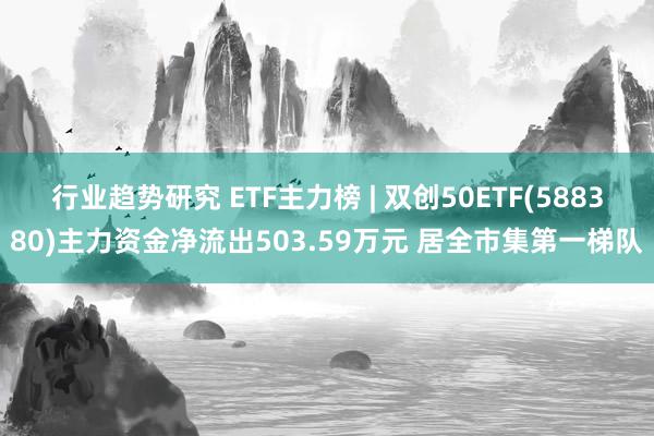 行业趋势研究 ETF主力榜 | 双创50ETF(588380)主力资金净流出503.59万元 居全市集第一梯队