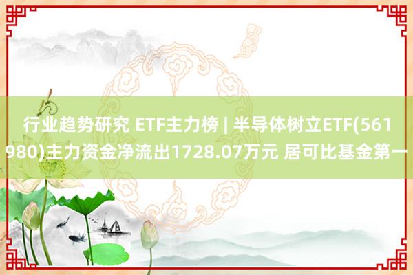 行业趋势研究 ETF主力榜 | 半导体树立ETF(561980)主力资金净流出1728.07万元 居可比基金第一