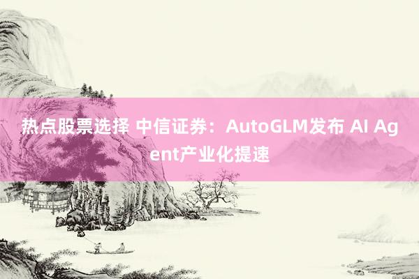 热点股票选择 中信证券：AutoGLM发布 AI Agent产业化提速