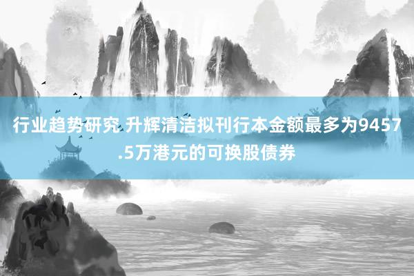 行业趋势研究 升辉清洁拟刊行本金额最多为9457.5万港元的可换股债券