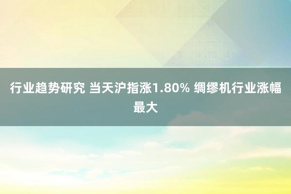 行业趋势研究 当天沪指涨1.80% 绸缪机行业涨幅最大