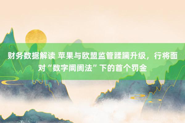 财务数据解读 苹果与欧盟监管蹂躏升级，行将面对“数字阛阓法”下的首个罚金