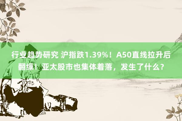 行业趋势研究 沪指跌1.39%！A50直线拉升后翻绿！亚太股市也集体着落，发生了什么？