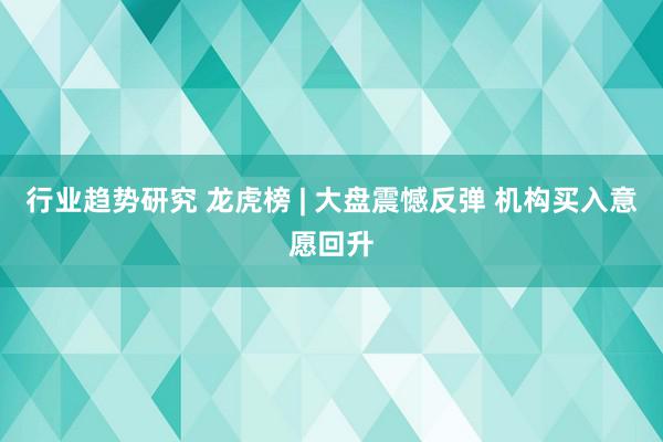 行业趋势研究 龙虎榜 | 大盘震憾反弹 机构买入意愿回升