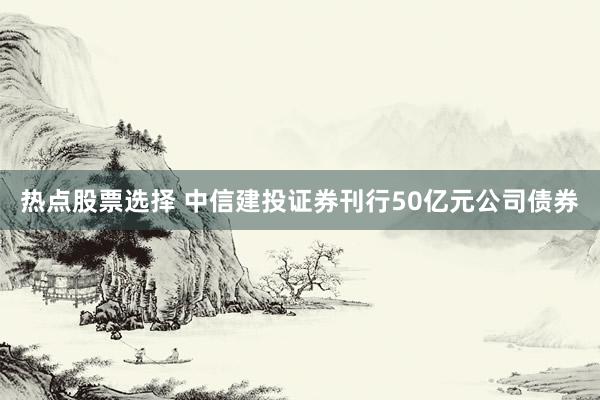 热点股票选择 中信建投证券刊行50亿元公司债券