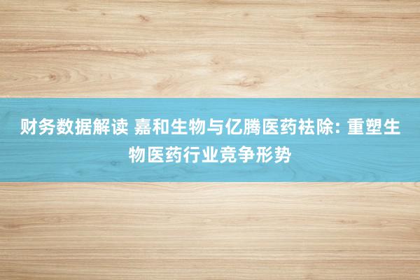 财务数据解读 嘉和生物与亿腾医药袪除: 重塑生物医药行业竞争形势