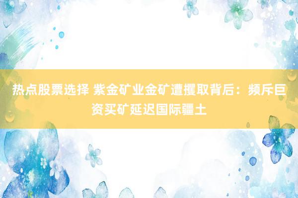 热点股票选择 紫金矿业金矿遭攫取背后：频斥巨资买矿延迟国际疆土