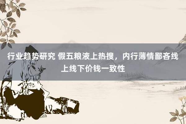 行业趋势研究 假五粮液上热搜，内行薄情鄙吝线上线下价钱一致性