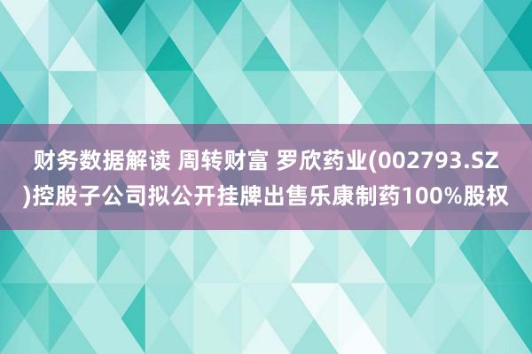 财务数据解读 周转财富 罗欣药业(002793.SZ)控股子公司拟公开挂牌出售乐康制药100%股权