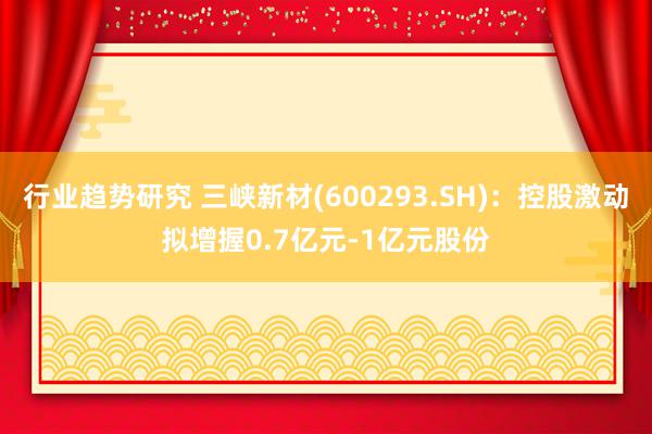 行业趋势研究 三峡新材(600293.SH)：控股激动拟增握0.7亿元-1亿元股份