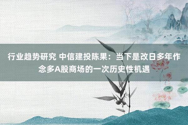 行业趋势研究 中信建投陈果：当下是改日多年作念多A股商场的一次历史性机遇