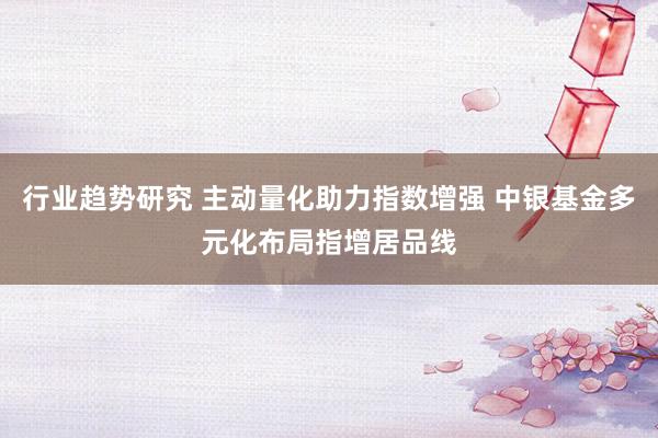 行业趋势研究 主动量化助力指数增强 中银基金多元化布局指增居品线