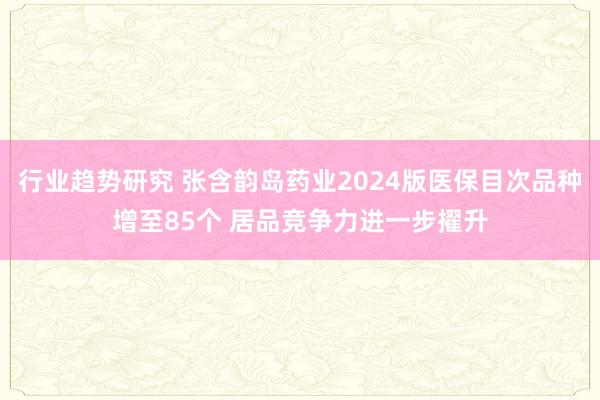 行业趋势研究 张含韵岛药业2024版医保目次品种增至85个 居品竞争力进一步擢升