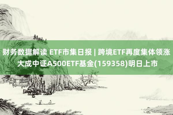 财务数据解读 ETF市集日报 | 跨境ETF再度集体领涨 大成中证A500ETF基金(159358)明日上市