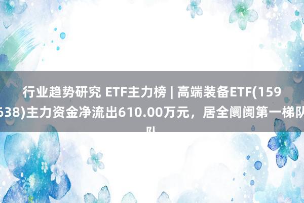 行业趋势研究 ETF主力榜 | 高端装备ETF(159638)主力资金净流出610.00万元，居全阛阓第一梯队