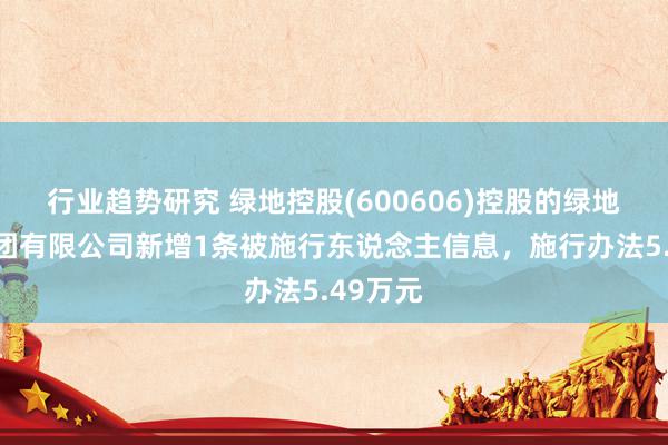 行业趋势研究 绿地控股(600606)控股的绿地控股集团有限公司新增1条被施行东说念主信息，施行办法5.49万元