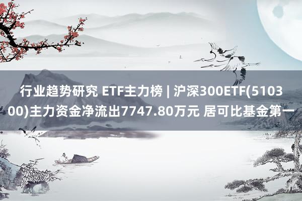 行业趋势研究 ETF主力榜 | 沪深300ETF(510300)主力资金净流出7747.80万元 居可比基金第一