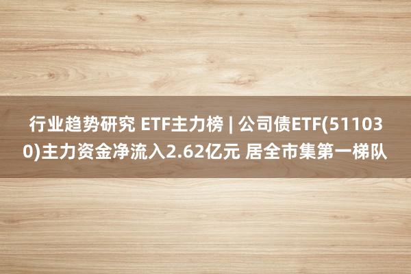 行业趋势研究 ETF主力榜 | 公司债ETF(511030)主力资金净流入2.62亿元 居全市集第一梯队