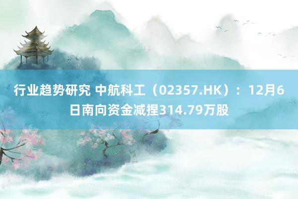 行业趋势研究 中航科工（02357.HK）：12月6日南向资金减捏314.79万股