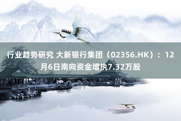 行业趋势研究 大新银行集团（02356.HK）：12月6日南向资金增执7.32万股