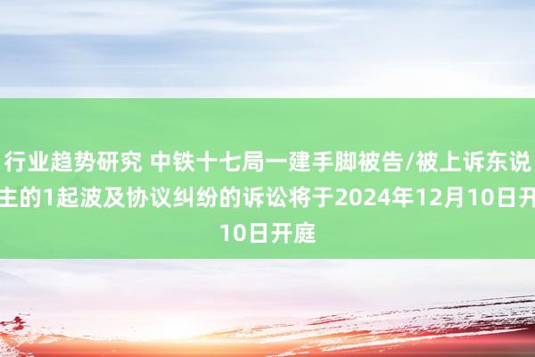 行业趋势研究 中铁十七局一建手脚被告/被上诉东说念主的1起波及协议纠纷的诉讼将于2024年12月10日开庭