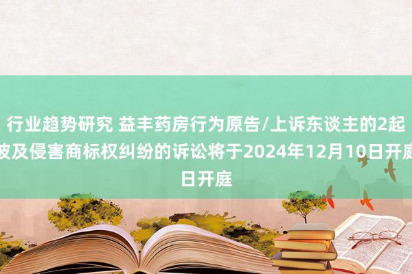 行业趋势研究 益丰药房行为原告/上诉东谈主的2起波及侵害商标权纠纷的诉讼将于2024年12月10日开庭