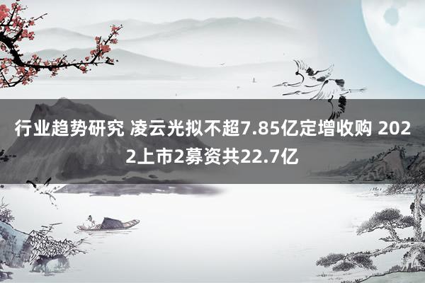 行业趋势研究 凌云光拟不超7.85亿定增收购 2022上市2募资共22.7亿