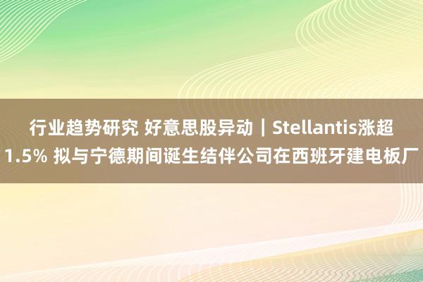 行业趋势研究 好意思股异动｜Stellantis涨超1.5% 拟与宁德期间诞生结伴公司在西班牙建电板厂