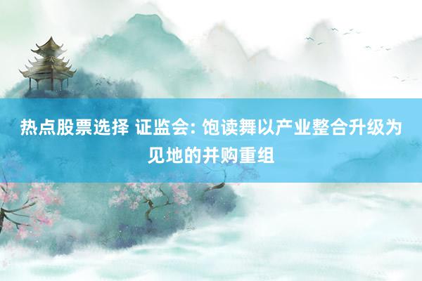 热点股票选择 证监会: 饱读舞以产业整合升级为见地的并购重组