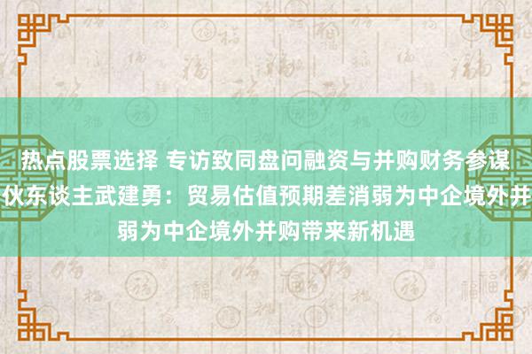 热点股票选择 专访致同盘问融资与并购财务参谋人作事支配搭伙东谈主武建勇：贸易估值预期差消弱为中企境外并购带来新机遇