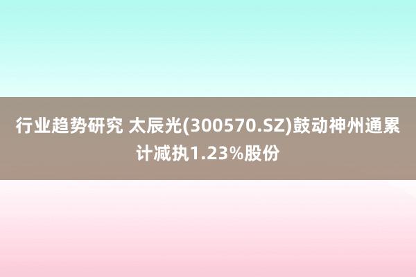 行业趋势研究 太辰光(300570.SZ)鼓动神州通累计减执1.23%股份