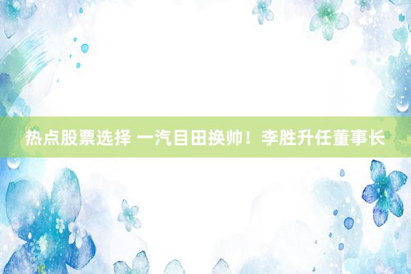 热点股票选择 一汽目田换帅！李胜升任董事长