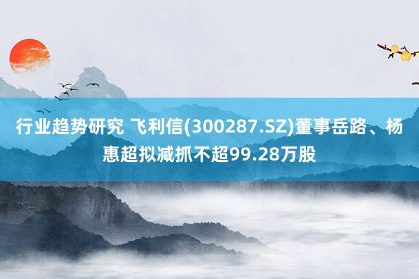 行业趋势研究 飞利信(300287.SZ)董事岳路、杨惠超拟减抓不超99.28万股