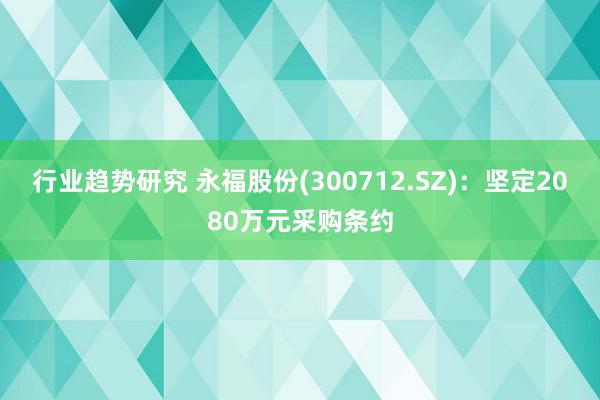 行业趋势研究 永福股份(300712.SZ)：坚定2080万元采购条约