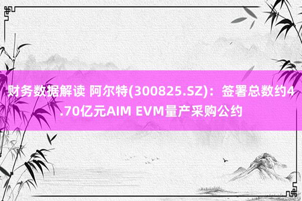 财务数据解读 阿尔特(300825.SZ)：签署总数约4.70亿元AIM EVM量产采购公约