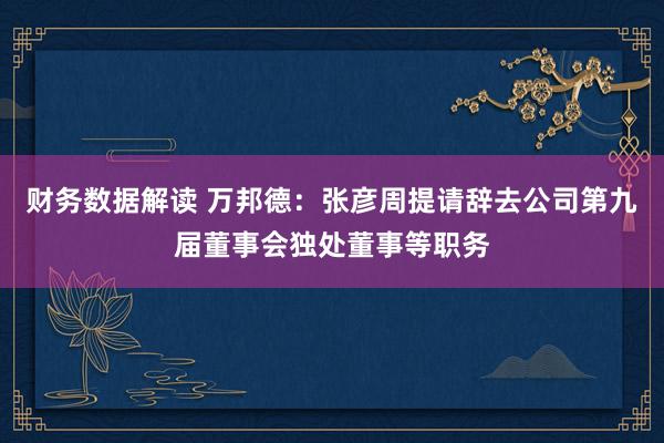 财务数据解读 万邦德：张彦周提请辞去公司第九届董事会独处董事等职务