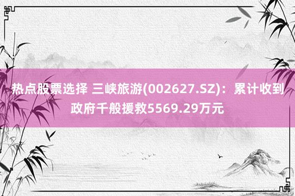 热点股票选择 三峡旅游(002627.SZ)：累计收到政府千般援救5569.29万元