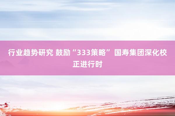 行业趋势研究 鼓励“333策略” 国寿集团深化校正进行时