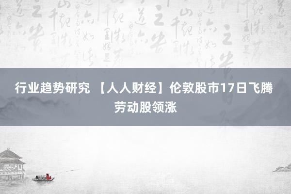 行业趋势研究 【人人财经】伦敦股市17日飞腾 劳动股领涨