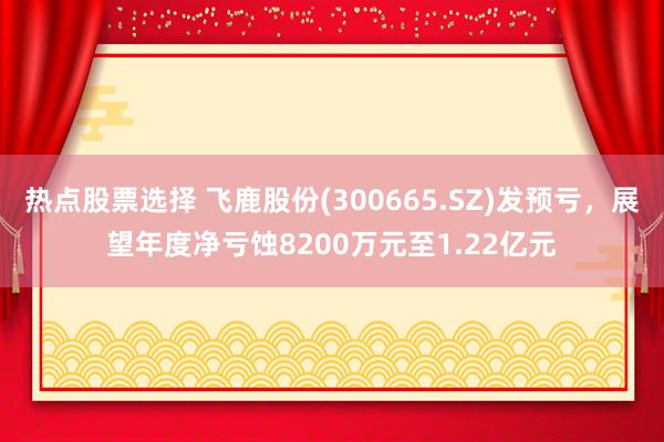 热点股票选择 飞鹿股份(300665.SZ)发预亏，展望年度净亏蚀8200万元至1.22亿元