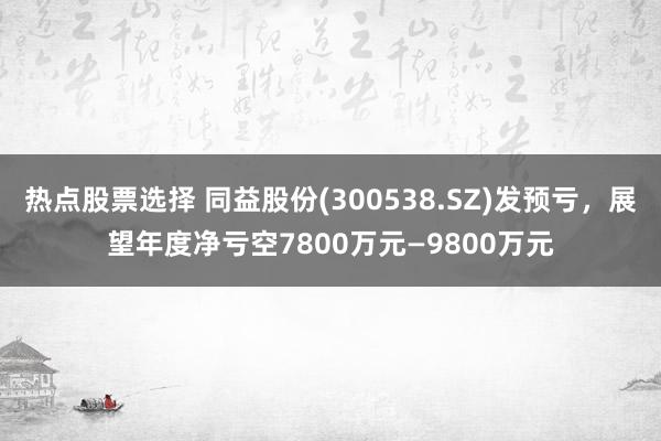 热点股票选择 同益股份(300538.SZ)发预亏，展望年度净亏空7800万元—9800万元