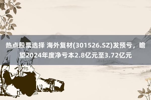 热点股票选择 海外复材(301526.SZ)发预亏，瞻望2024年度净亏本2.8亿元至3.72亿元